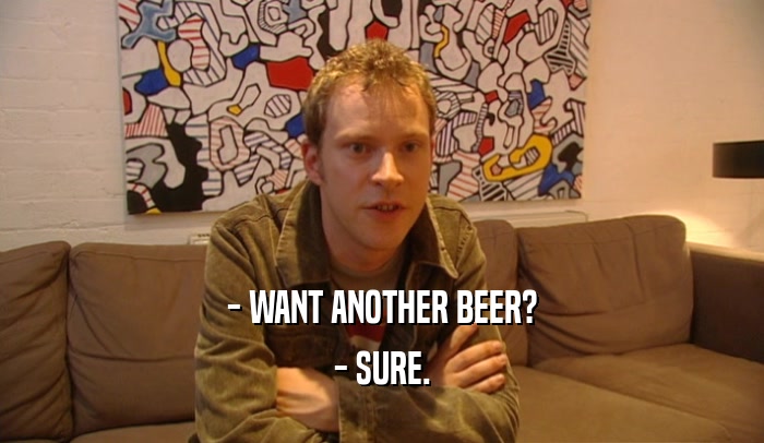 - WANT ANOTHER BEER? - SURE. 