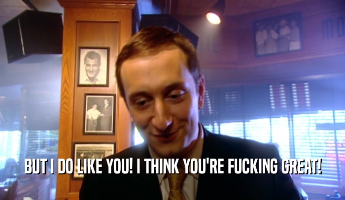 BUT I DO LIKE YOU! I THINK YOU'RE FUCKING GREAT!  