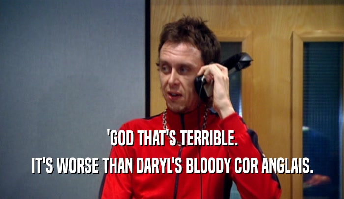 'GOD THAT'S TERRIBLE. IT'S WORSE THAN DARYL'S BLOODY COR ANGLAIS. 