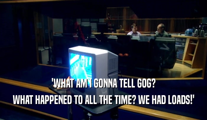 'WHAT AM I GONNA TELL GOG? WHAT HAPPENED TO ALL THE TIME? WE HAD LOADS!' 