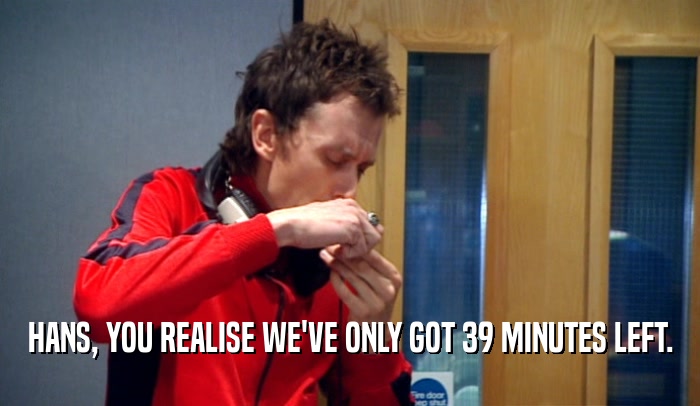 HANS, YOU REALISE WE'VE ONLY GOT 39 MINUTES LEFT.  