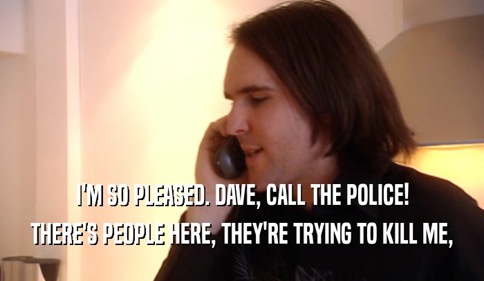 I'M SO PLEASED. DAVE, CALL THE POLICE! THERE'S PEOPLE HERE, THEY'RE TRYING TO KILL ME, 