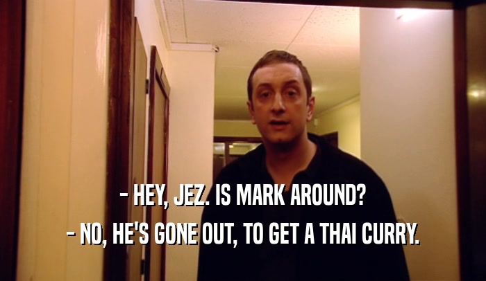 - HEY, JEZ. IS MARK AROUND?
 - NO, HE'S GONE OUT, TO GET A THAI CURRY.
 