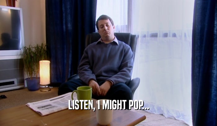 LISTEN, I MIGHT POP...  