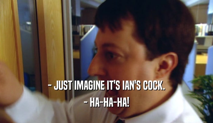 - JUST IMAGINE IT'S IAN'S COCK. - HA-HA-HA! 