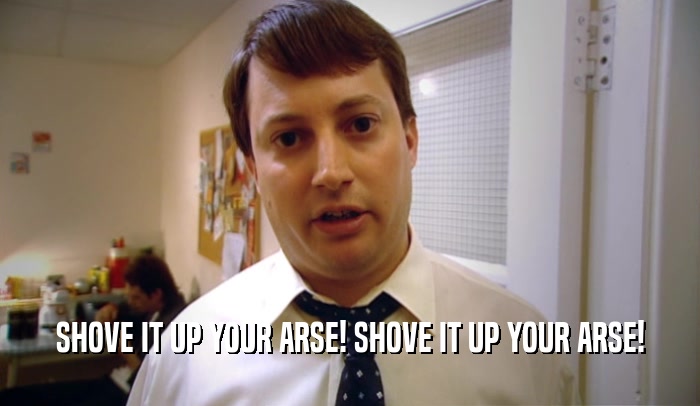 SHOVE IT UP YOUR ARSE! SHOVE IT UP YOUR ARSE!  