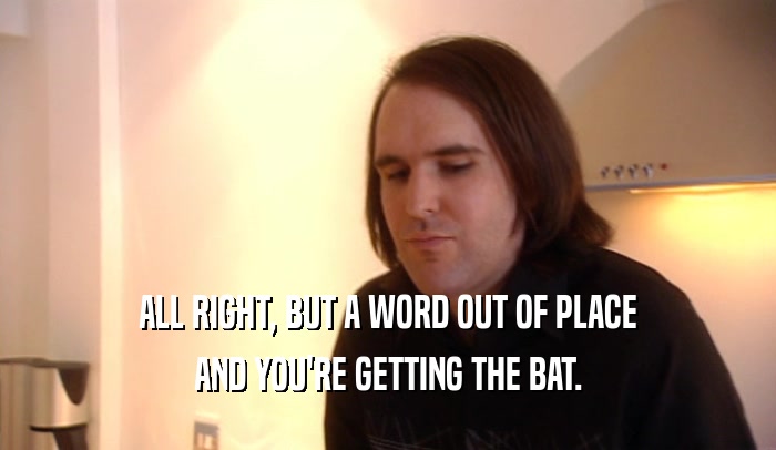 ALL RIGHT, BUT A WORD OUT OF PLACE AND YOU'RE GETTING THE BAT. 