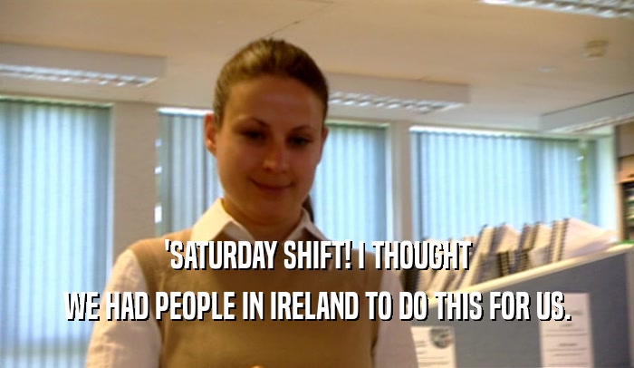 'SATURDAY SHIFT! I THOUGHT WE HAD PEOPLE IN IRELAND TO DO THIS FOR US. 