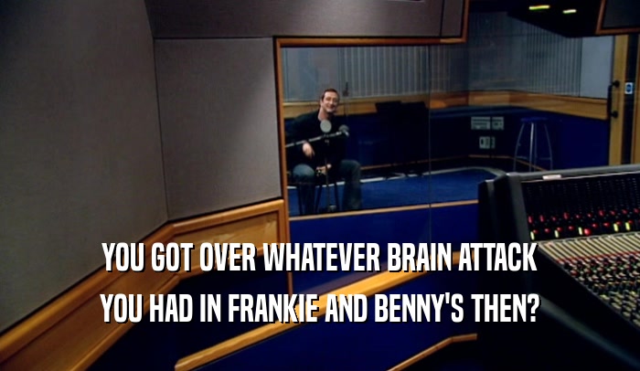 YOU GOT OVER WHATEVER BRAIN ATTACK YOU HAD IN FRANKIE AND BENNY'S THEN? 