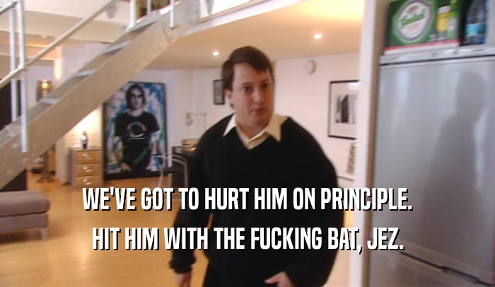 WE'VE GOT TO HURT HIM ON PRINCIPLE. HIT HIM WITH THE FUCKING BAT, JEZ. 