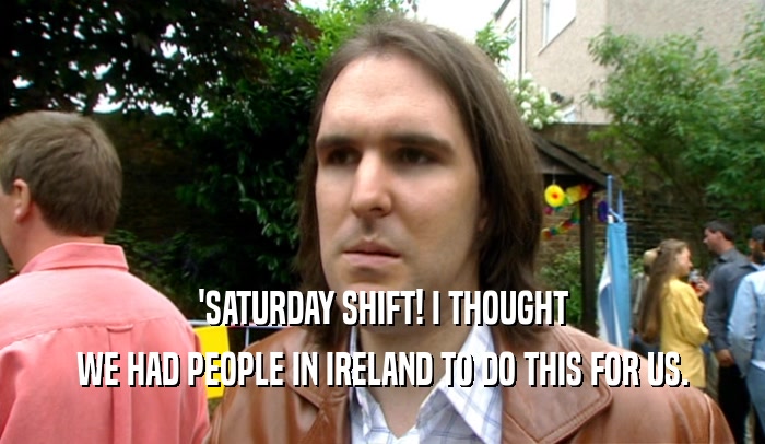'SATURDAY SHIFT! I THOUGHT WE HAD PEOPLE IN IRELAND TO DO THIS FOR US. 