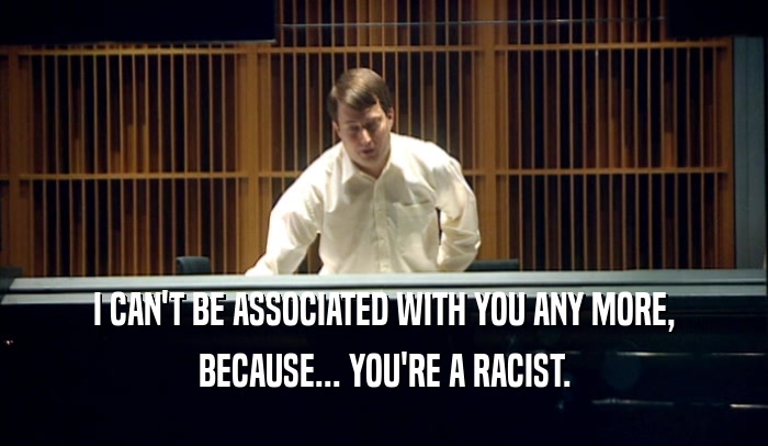 I CAN'T BE ASSOCIATED WITH YOU ANY MORE, BECAUSE... YOU'RE A RACIST. 