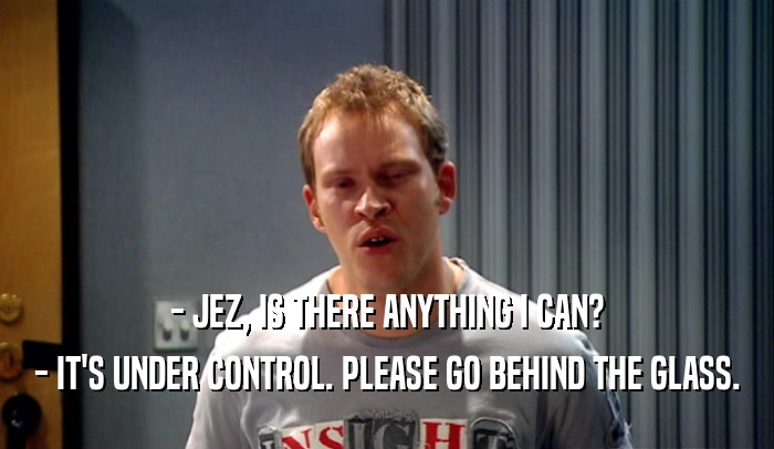 - JEZ, IS THERE ANYTHING I CAN? - IT'S UNDER CONTROL. PLEASE GO BEHIND THE GLASS. 