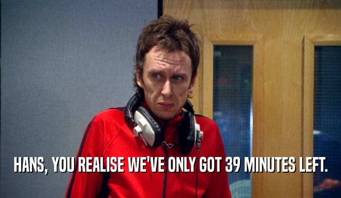 HANS, YOU REALISE WE'VE ONLY GOT 39 MINUTES LEFT.  