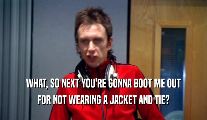 WHAT, SO NEXT YOU'RE GONNA BOOT ME OUT FOR NOT WEARING A JACKET AND TIE? 