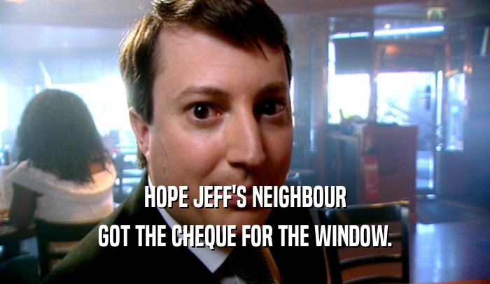 HOPE JEFF'S NEIGHBOUR GOT THE CHEQUE FOR THE WINDOW. 