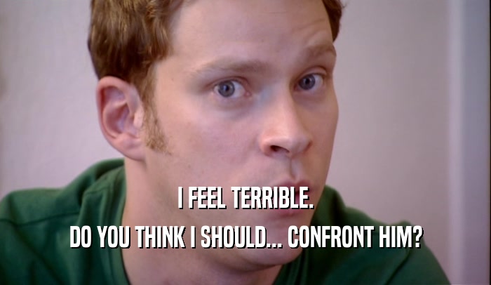 I FEEL TERRIBLE. DO YOU THINK I SHOULD... CONFRONT HIM? 
