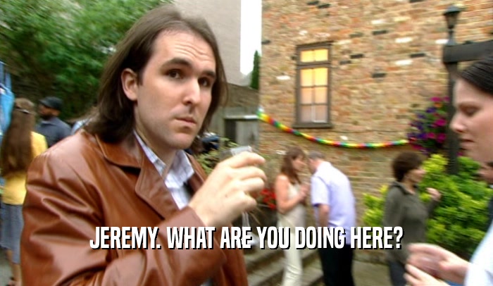JEREMY. WHAT ARE YOU DOING HERE?  