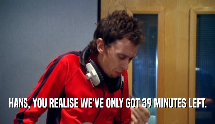 HANS, YOU REALISE WE'VE ONLY GOT 39 MINUTES LEFT.  