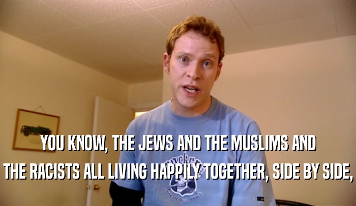 YOU KNOW, THE JEWS AND THE MUSLIMS AND THE RACISTS ALL LIVING HAPPILY TOGETHER, SIDE BY SIDE, 