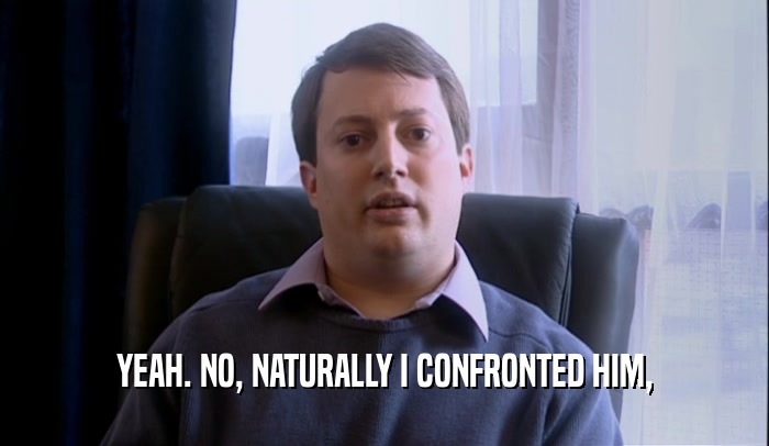 YEAH. NO, NATURALLY I CONFRONTED HIM,  