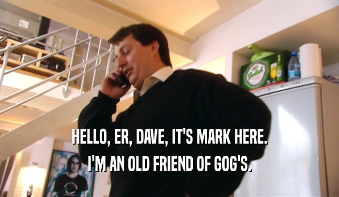 HELLO, ER, DAVE, IT'S MARK HERE. I'M AN OLD FRIEND OF GOG'S. 