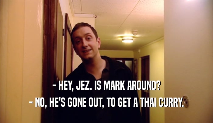 - HEY, JEZ. IS MARK AROUND? - NO, HE'S GONE OUT, TO GET A THAI CURRY. 