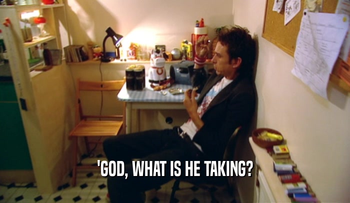 'GOD, WHAT IS HE TAKING?  