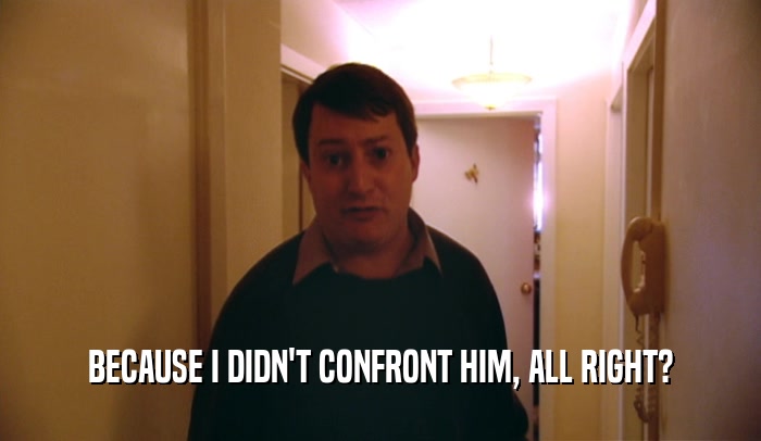 BECAUSE I DIDN'T CONFRONT HIM, ALL RIGHT?  