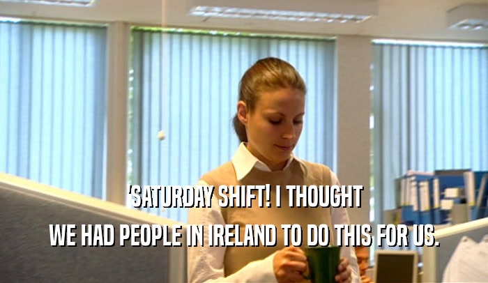 'SATURDAY SHIFT! I THOUGHT WE HAD PEOPLE IN IRELAND TO DO THIS FOR US. 