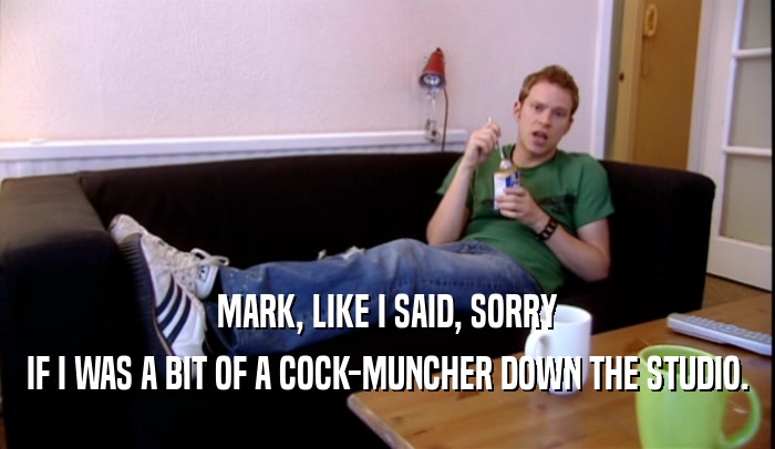 MARK, LIKE I SAID, SORRY IF I WAS A BIT OF A COCK-MUNCHER DOWN THE STUDIO. 