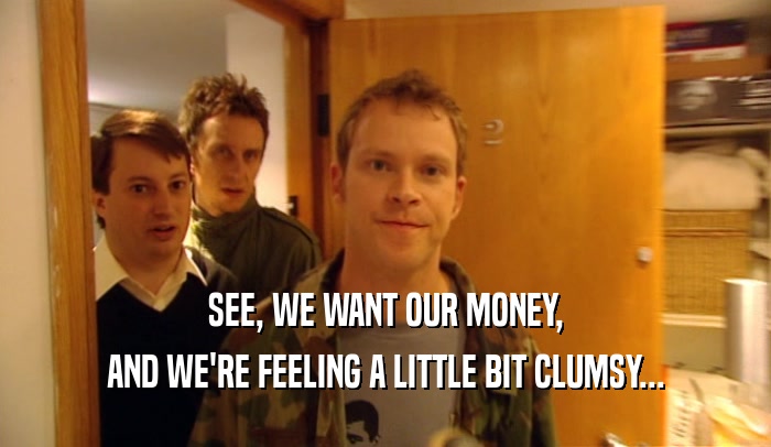 SEE, WE WANT OUR MONEY, AND WE'RE FEELING A LITTLE BIT CLUMSY... 