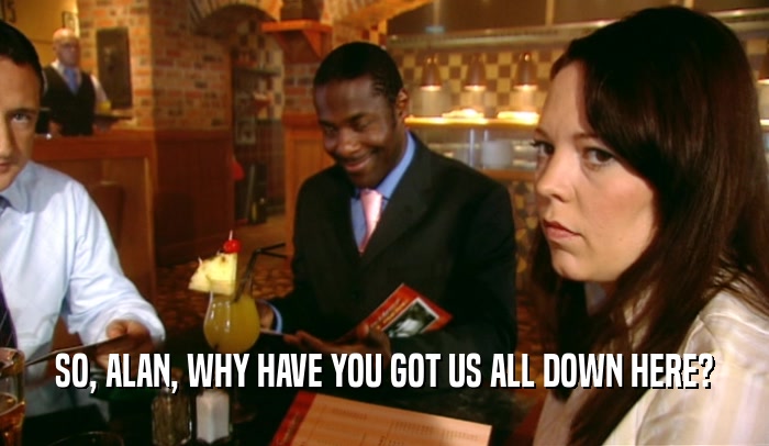 SO, ALAN, WHY HAVE YOU GOT US ALL DOWN HERE?  