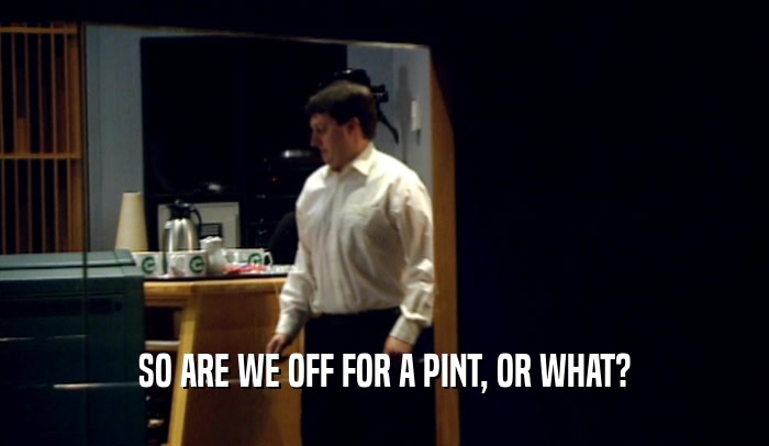SO ARE WE OFF FOR A PINT, OR WHAT?  