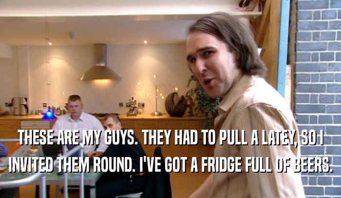 THESE ARE MY GUYS. THEY HAD TO PULL A LATEY, SO I INVITED THEM ROUND. I'VE GOT A FRIDGE FULL OF BEERS. 