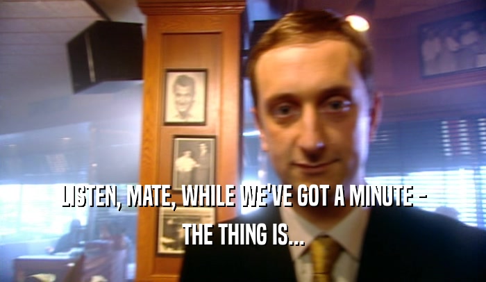 LISTEN, MATE, WHILE WE'VE GOT A MINUTE - THE THING IS... 