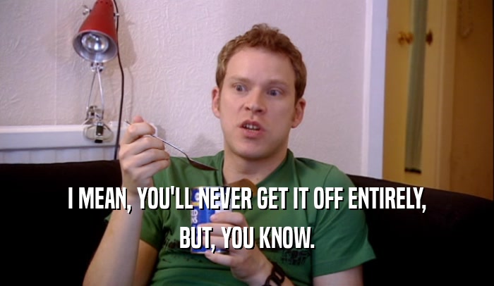I MEAN, YOU'LL NEVER GET IT OFF ENTIRELY, BUT, YOU KNOW. 