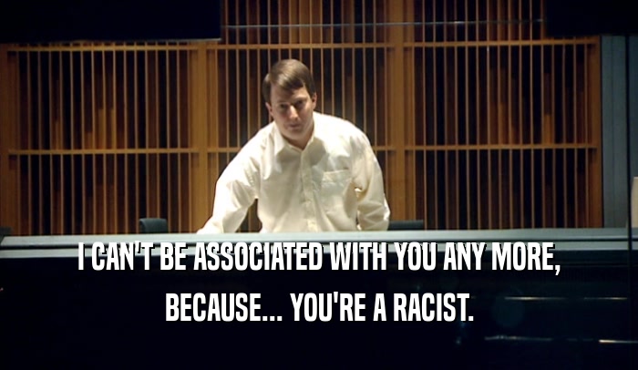 I CAN'T BE ASSOCIATED WITH YOU ANY MORE, BECAUSE... YOU'RE A RACIST. 