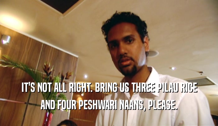 IT'S NOT ALL RIGHT. BRING US THREE PILAU RICE AND FOUR PESHWARI NAANS, PLEASE. 