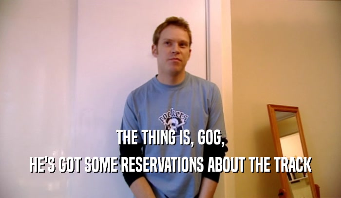 THE THING IS, GOG, HE'S GOT SOME RESERVATIONS ABOUT THE TRACK 