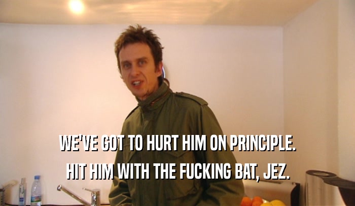WE'VE GOT TO HURT HIM ON PRINCIPLE. HIT HIM WITH THE FUCKING BAT, JEZ. 