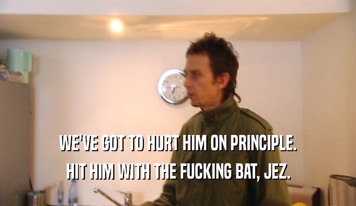 WE'VE GOT TO HURT HIM ON PRINCIPLE. HIT HIM WITH THE FUCKING BAT, JEZ. 