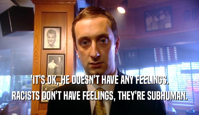 'IT'S OK, HE DOESN'T HAVE ANY FEELINGS. RACISTS DON'T HAVE FEELINGS, THEY'RE SUBHUMAN. 