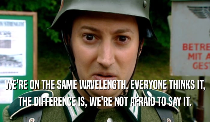 WE'RE ON THE SAME WAVELENGTH. EVERYONE THINKS IT, THE DIFFERENCE IS, WE'RE NOT AFRAID TO SAY IT. 