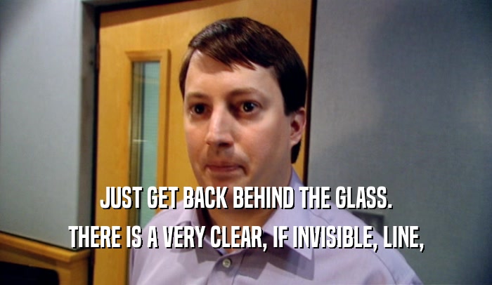 JUST GET BACK BEHIND THE GLASS. THERE IS A VERY CLEAR, IF INVISIBLE, LINE, 