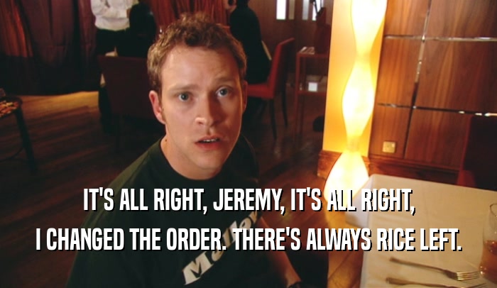 IT'S ALL RIGHT, JEREMY, IT'S ALL RIGHT,
 I CHANGED THE ORDER. THERE'S ALWAYS RICE LEFT.
 