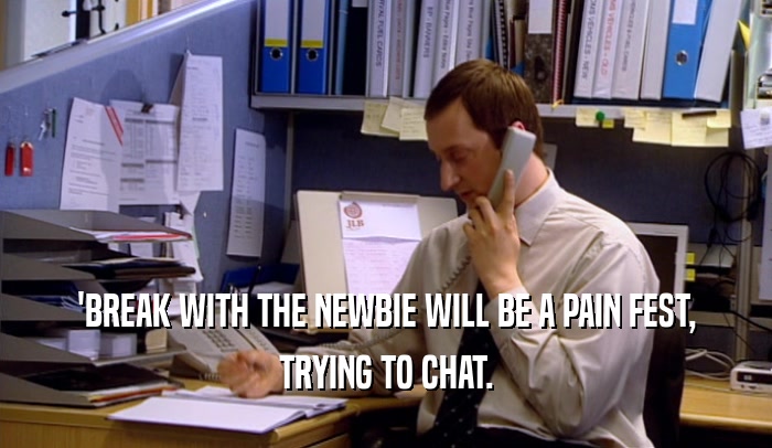 'BREAK WITH THE NEWBIE WILL BE A PAIN FEST, TRYING TO CHAT. 