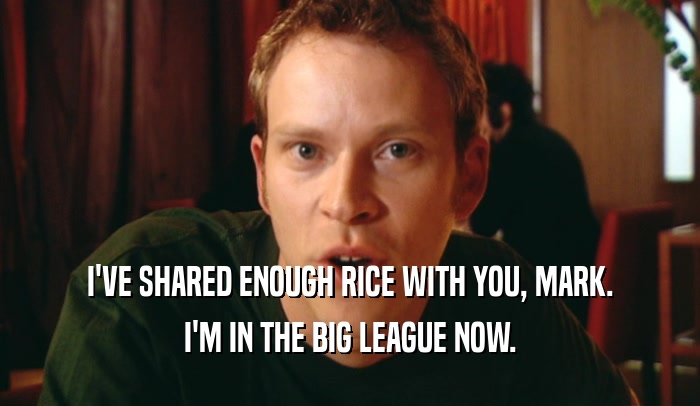 I'VE SHARED ENOUGH RICE WITH YOU, MARK. I'M IN THE BIG LEAGUE NOW. 