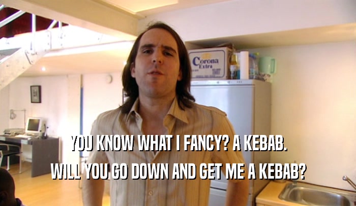 YOU KNOW WHAT I FANCY? A KEBAB. WILL YOU GO DOWN AND GET ME A KEBAB? 