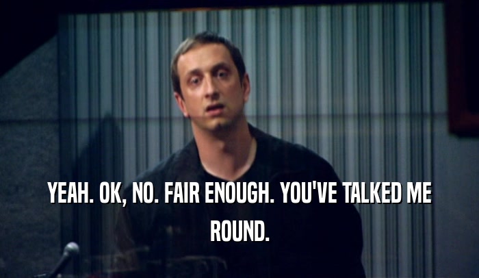 YEAH. OK, NO. FAIR ENOUGH. YOU'VE TALKED ME ROUND. 